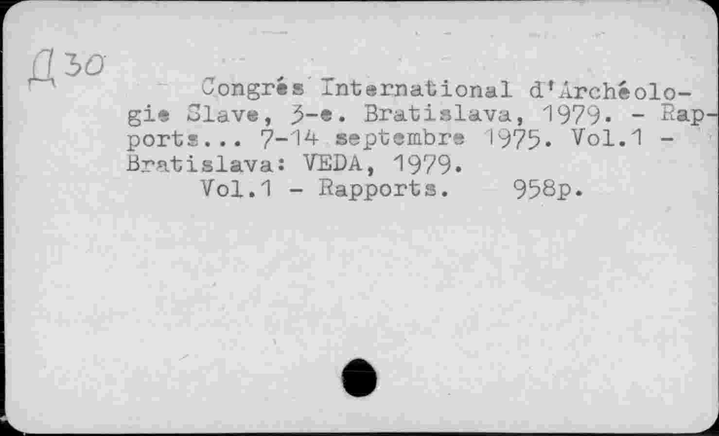 ﻿аъо	,
oongres international d’Archéolo-gie Slave, J-e. Bratislava, 1979- - Rap ports... 7-1^ septembre 1975- Vol.1 -Bratislava: VEDA, 1979•
Vol.1 - Rapports. 958p»